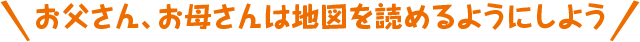 お父さん、お母さんは地図を読めるようにしよう